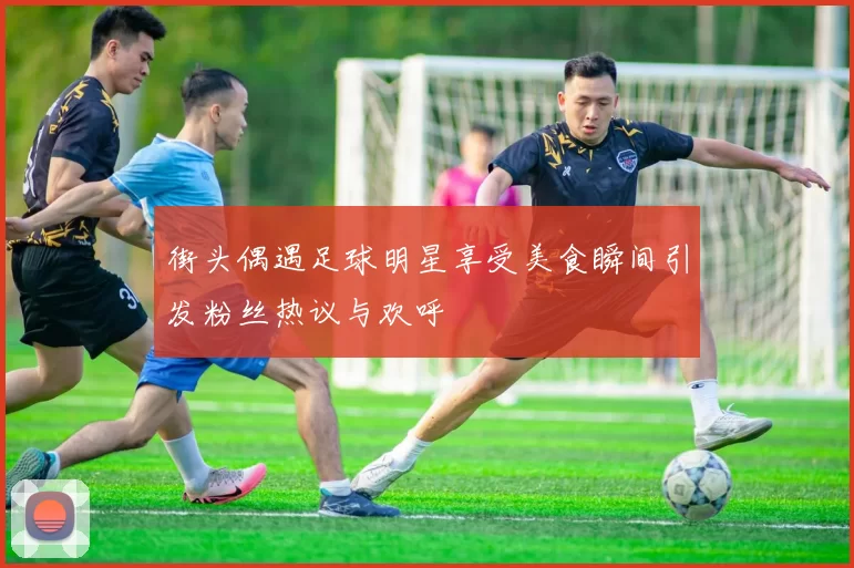 街头偶遇足球明星享受美食瞬间引发粉丝热议与欢呼
