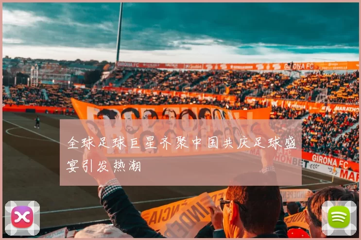 全球足球巨星齐聚中国共庆足球盛宴引发热潮