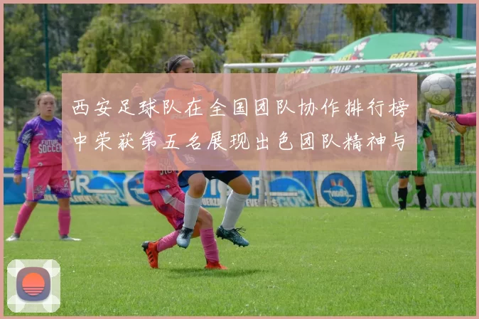 西安足球队在全国团队协作排行榜中荣获第五名展现出色团队精神与实力