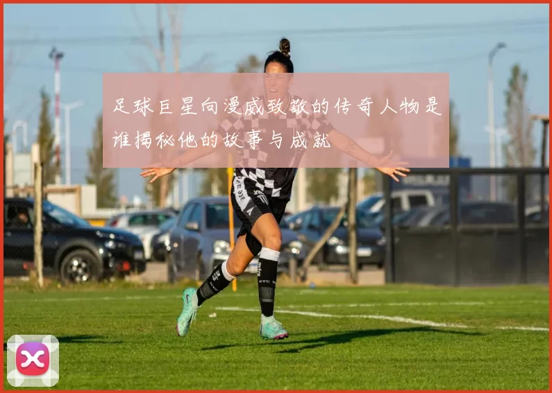 足球巨星向漫威致敬的传奇人物是谁揭秘他的故事与成就