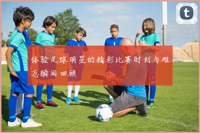 体验足球明星的精彩比赛时刻与难忘瞬间回顾