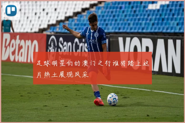足球明星们的澳门之行谁将踏上这片热土展现风采