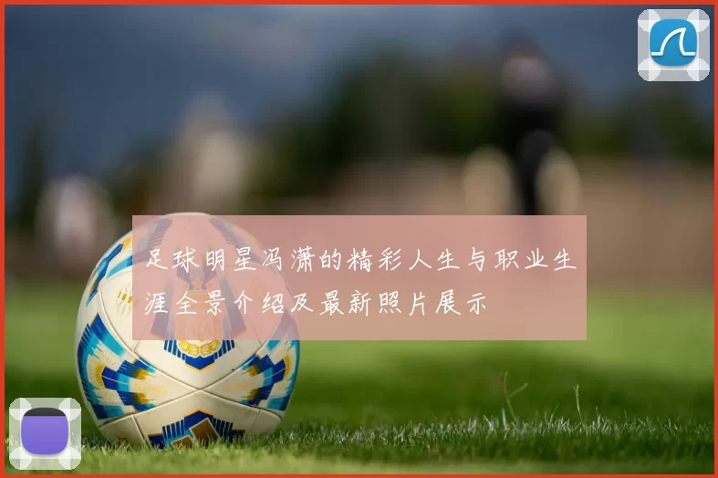 足球明星冯潇的精彩人生与职业生涯全景介绍及最新照片展示