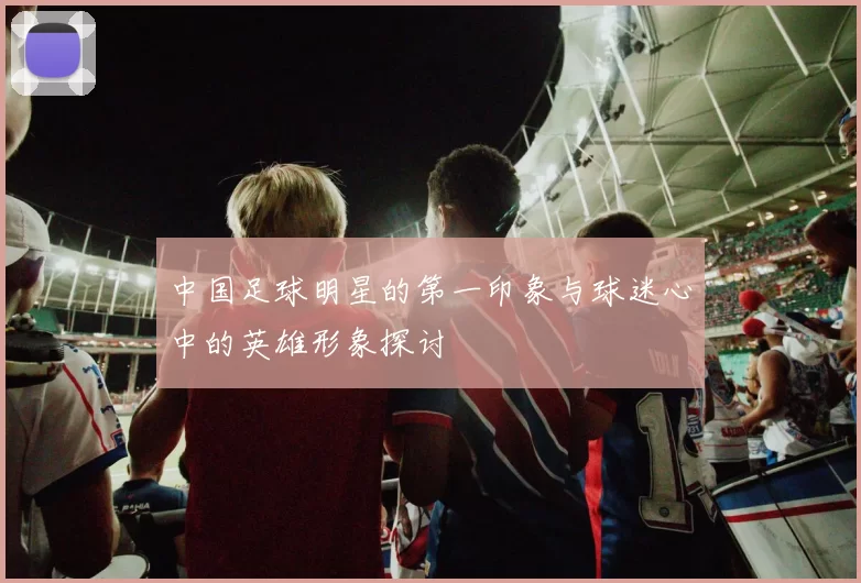 中国足球明星的第一印象与球迷心中的英雄形象探讨