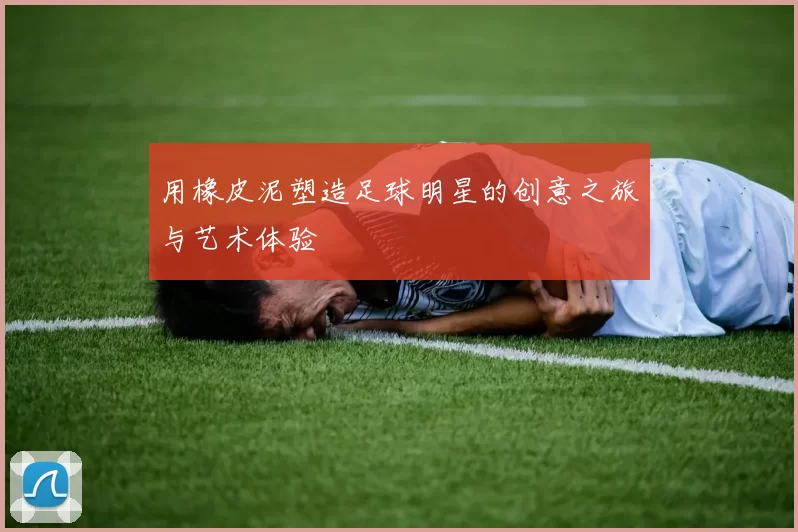 用橡皮泥塑造足球明星的创意之旅与艺术体验