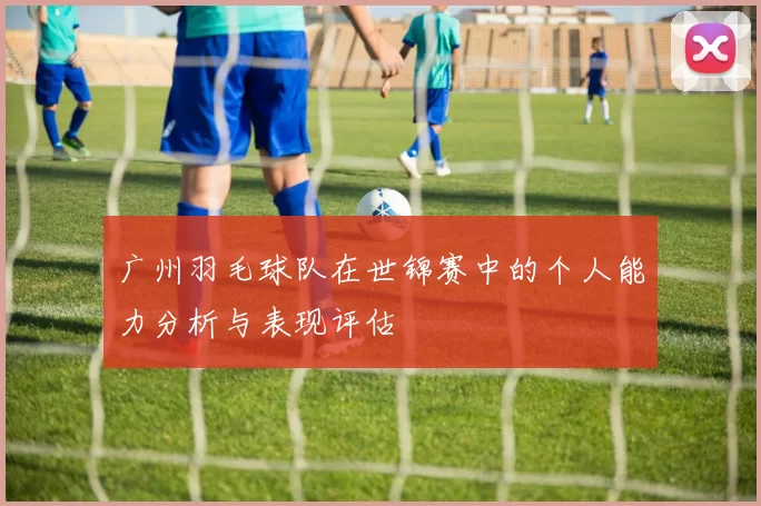 广州羽毛球队在世锦赛中的个人能力分析与表现评估