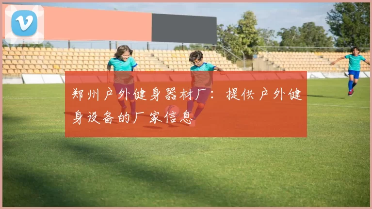 郑州户外健身器材厂：提供户外健身设备的厂家信息
