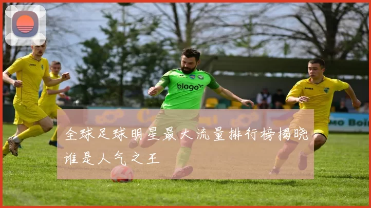 全球足球明星最大流量排行榜揭晓谁是人气之王