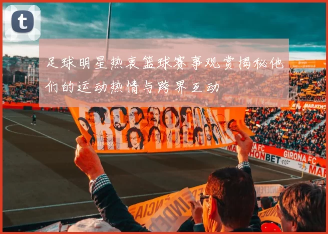 足球明星热衷篮球赛事观赏揭秘他们的运动热情与跨界互动
