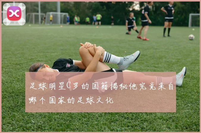足球明星C罗的国籍揭秘他究竟来自哪个国家的足球文化
